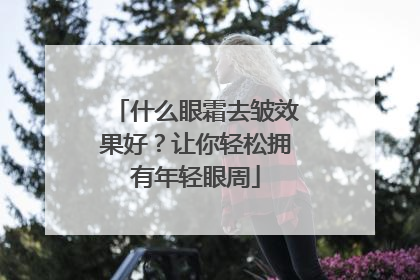 什么眼霜去皱效果好？让你轻松拥有年轻眼周