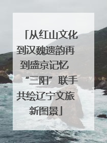 从红山文化到汉魏遗韵再到盛京记忆 “三阳”联手共绘辽宁文旅新图景