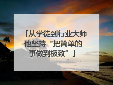 从学徒到行业大师 他坚持“把简单的事做到极致”