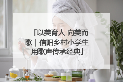 以美育人 向美而歌｜信阳乡村小学生用歌声传承经典
