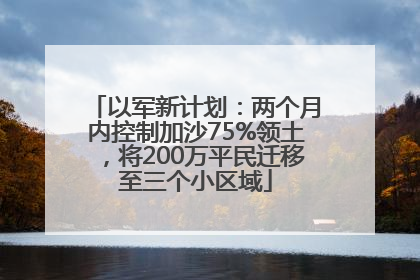 以军新计划：两个月内控制加沙75%领土，将200万平民迁移至三个小区域