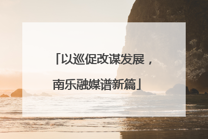 以巡促改谋发展，南乐融媒谱新篇