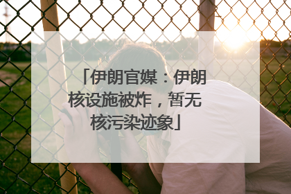 伊朗官媒：伊朗核设施被炸，暂无核污染迹象