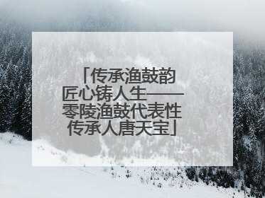 传承渔鼓韵 匠心铸人生——零陵渔鼓代表性传承人唐天宝