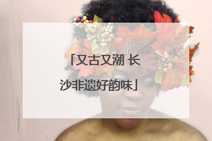 又古又潮 长沙非遗好韵味