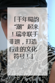 千年蜀韵“潮”起来！瑞幸联手非遗，打造行走的文化符号！