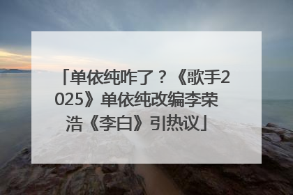 单依纯咋了？《歌手2025》单依纯改编李荣浩《李白》引热议