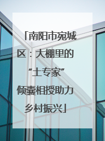 南阳市宛城区：大棚里的“土专家” 倾囊相授助力乡村振兴