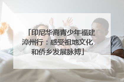 印尼华裔青少年福建漳州行：感受祖地文化和侨乡发展脉搏