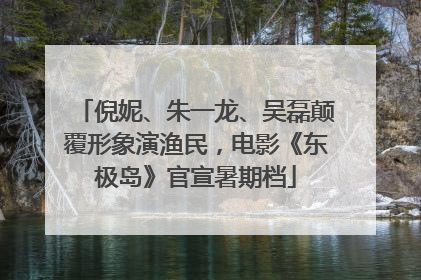 倪妮、朱一龙、吴磊颠覆形象演渔民，电影《东极岛》官宣暑期档