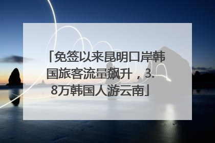 免签以来昆明口岸韩国旅客流量飙升，3.8万韩国人游云南