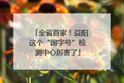 全省首家！益阳这个“国字号”检测中心厉害了