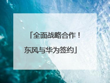 全面战略合作！东风与华为签约