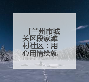 兰州市城关区段家滩村社区：用心用情绘就“幸福家园”新画卷