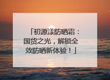 初源漾防晒霜：国货之光，解锁全效防晒新体验！