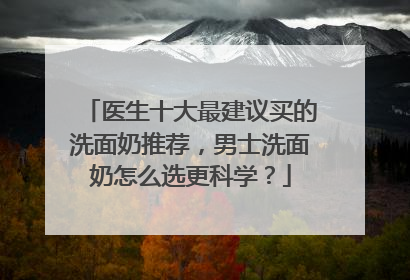 医生十大最建议买的洗面奶推荐，男士洗面奶怎么选更科学？