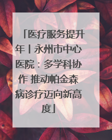 医疗服务提升年丨永州市中心医院：多学科协作 推动帕金森病诊疗迈向新高度
