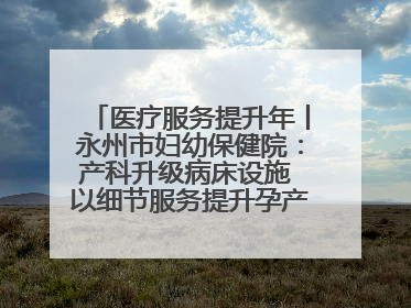 医疗服务提升年丨永州市妇幼保健院：产科升级病床设施 以细节服务提升孕产妇就医体验