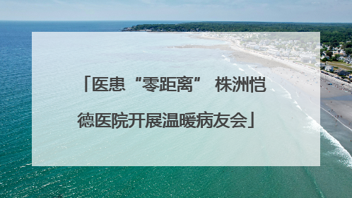 医患“零距离” 株洲恺德医院开展温暖病友会