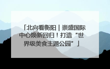 北向看衡阳｜崇盛国际中心焕新回归！打造“世界级美食主题公园”