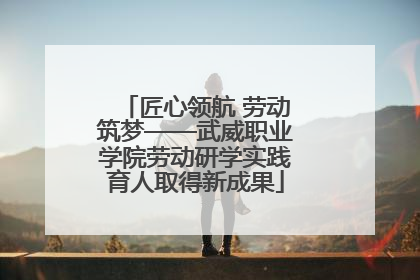 匠心领航 劳动筑梦——武威职业学院劳动研学实践育人取得新成果
