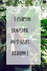 合肥地铁6号线两个站名拟调整
