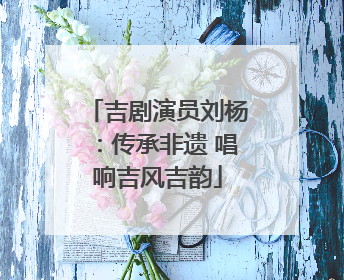 吉剧演员刘杨：传承非遗 唱响吉风吉韵