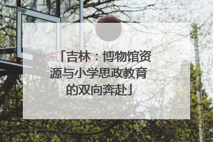吉林：博物馆资源与小学思政教育的双向奔赴