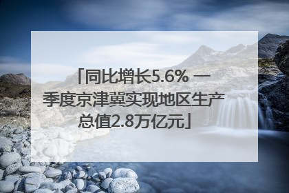 同比增长5.6% 一季度京津冀实现地区生产总值2.8万亿元