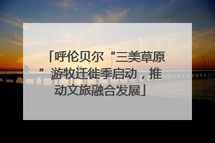 呼伦贝尔“三美草原”游牧迁徙季启动，推动文旅融合发展