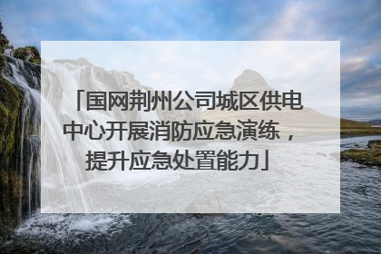 国网荆州公司城区供电中心开展消防应急演练，提升应急处置能力
