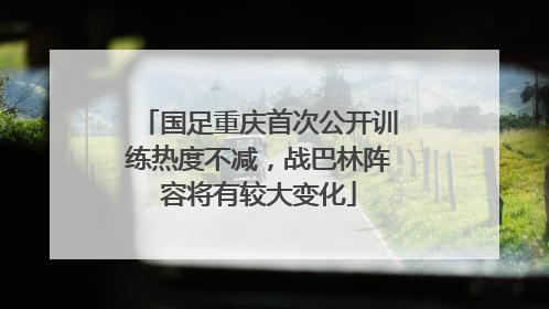 国足重庆首次公开训练热度不减，战巴林阵容将有较大变化