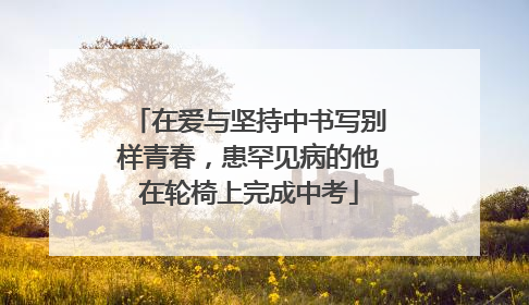 在爱与坚持中书写别样青春，患罕见病的他在轮椅上完成中考