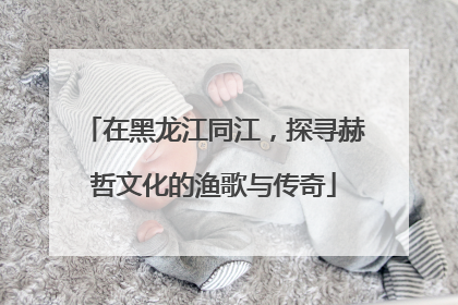 在黑龙江同江，探寻赫哲文化的渔歌与传奇