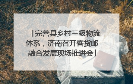 完善县乡村三级物流体系，济南召开客货邮融合发展现场推进会
