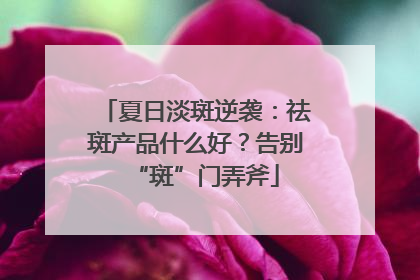 夏日淡斑逆袭：祛斑产品什么好？告别“斑”门弄斧