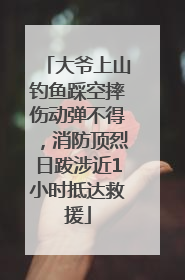 大爷上山钓鱼踩空摔伤动弹不得，消防顶烈日跋涉近1小时抵达救援