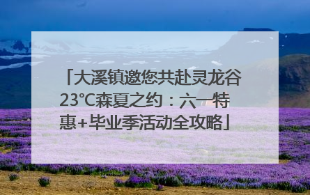 大溪镇邀您共赴灵龙谷23℃森夏之约：六一特惠+毕业季活动全攻略