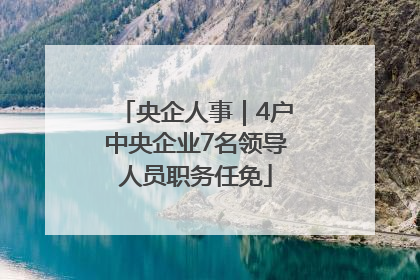 央企人事｜4户中央企业7名领导人员职务任免