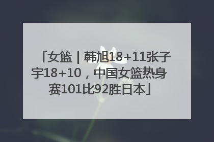 女篮｜韩旭18+11张子宇18+10，中国女篮热身赛101比92胜日本
