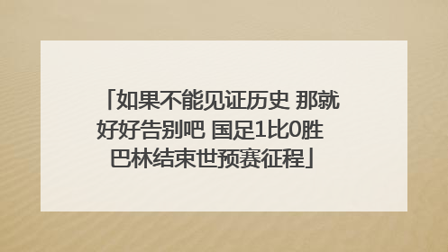 如果不能见证历史 那就好好告别吧 国足1比0胜巴林结束世预赛征程