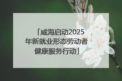 威海启动2025年新就业形态劳动者健康服务行动