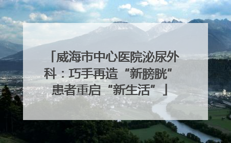威海市中心医院泌尿外科：巧手再造“新膀胱” 患者重启“新生活”