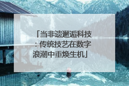 当非遗邂逅科技：传统技艺在数字浪潮中重焕生机