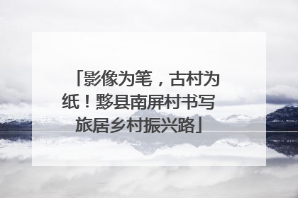 影像为笔，古村为纸！黟县南屏村书写旅居乡村振兴路
