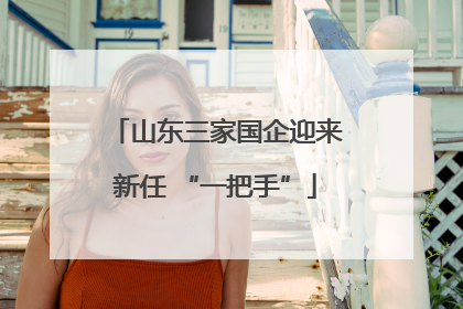 山东三家国企迎来新任 “一把手”