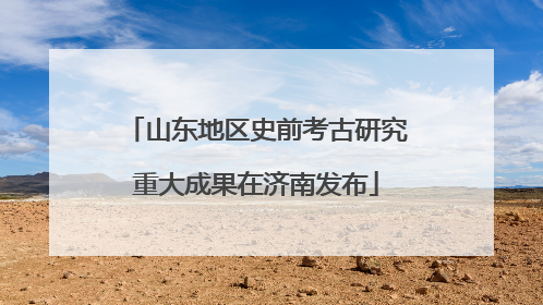 山东地区史前考古研究重大成果在济南发布
