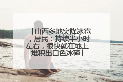 山西多地突降冰雹，居民：持续半小时左右，很快就在地上堆积出白色冰碴