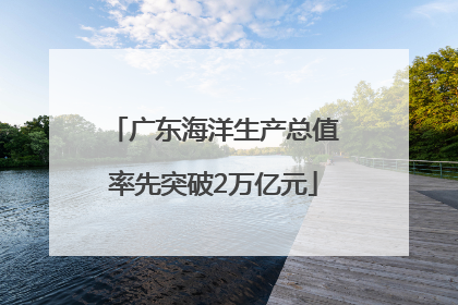 广东海洋生产总值率先突破2万亿元