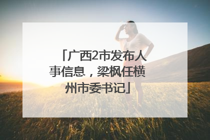 广西2市发布人事信息，梁枫任横州市委书记